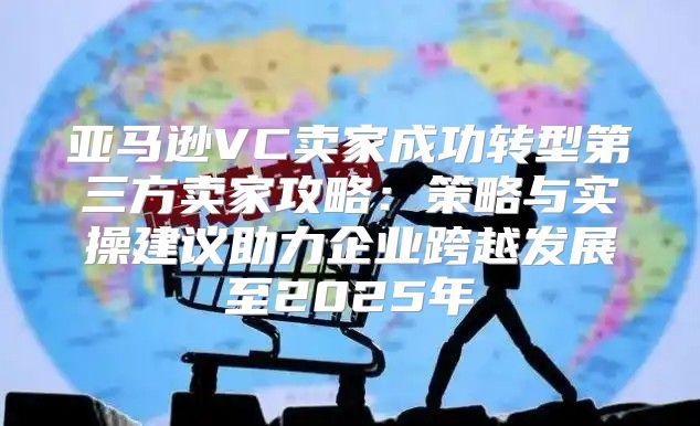 亚马逊VC卖家成功转型第三方卖家攻略：策略与实操建议助力企业跨越发展至2025年