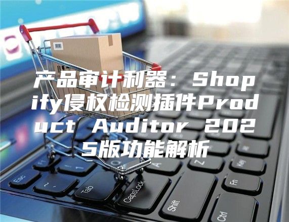 产品审计利器：Shopify侵权检测插件Product Auditor 2025版功能解析