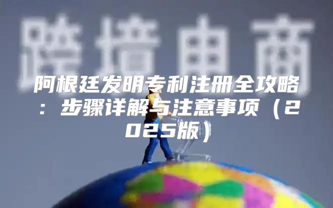 阿根廷发明专利注册全攻略：步骤详解与注意事项2025版