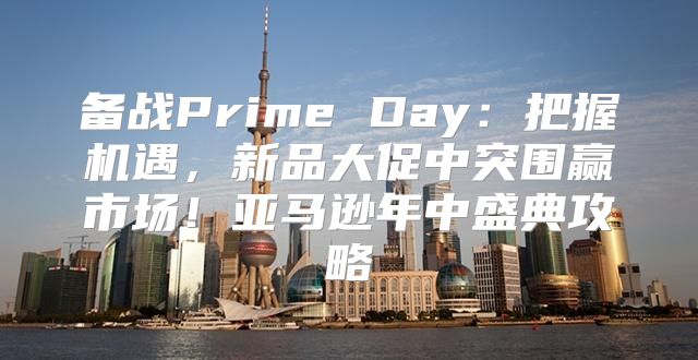 备战Prime Day：把握机遇，新品大促中突围赢市场！亚马逊年中盛典攻略