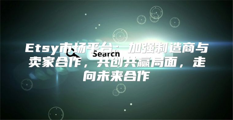 Etsy市场平台：加强制造商与卖家合作，共创共赢局面，走向未来合作
