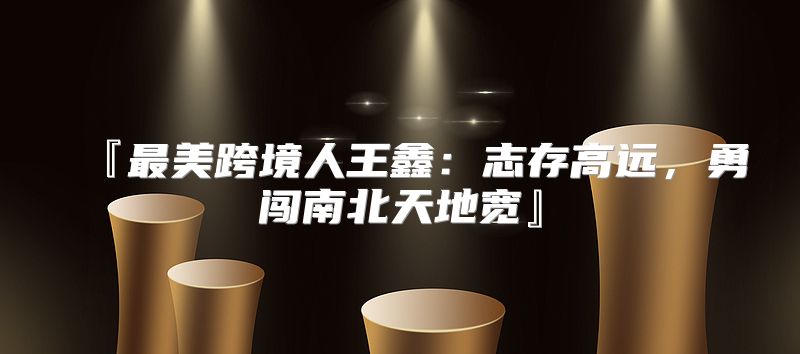 『最美跨境人王鑫：志存高远，勇闯南北天地宽』