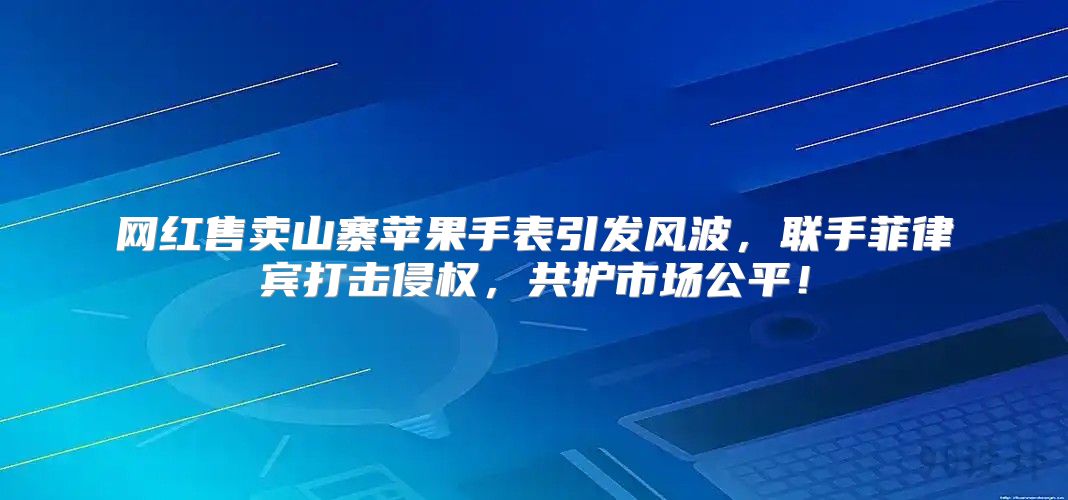 网红售卖山寨苹果手表引发风波，联手菲律宾打击侵权，共护市场公平！