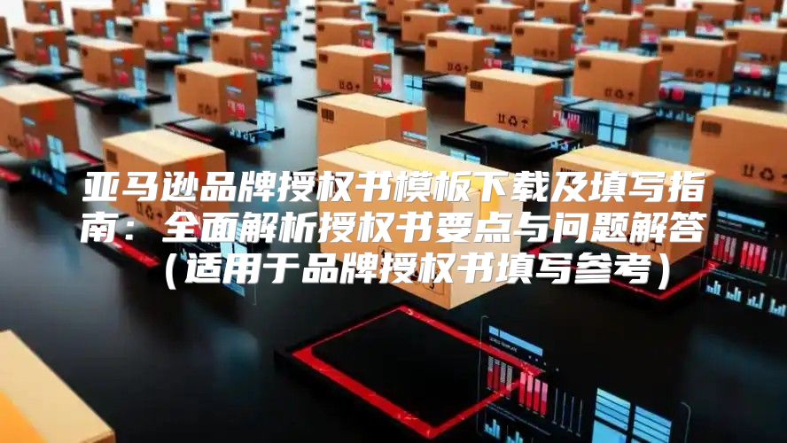 亚马逊品牌授权书模板下载及填写指南：全面解析授权书要点与问题解答适用于品牌授权书填写参考