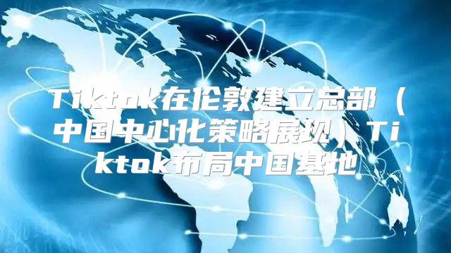 Tiktok在伦敦建立总部中国中心化策略展现Tiktok布局中国基地