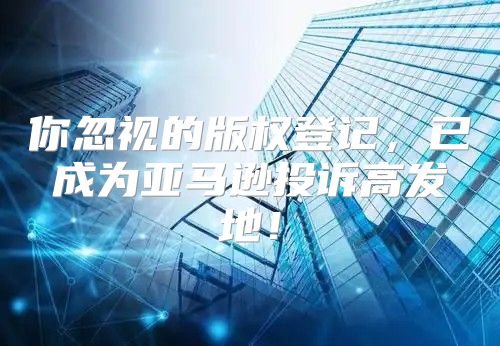 你忽视的版权登记，已成为亚马逊投诉高发地！