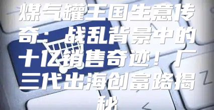 煤气罐王国生意传奇：战乱背景中的十亿销售奇迹！厂三代出海创富路揭秘
