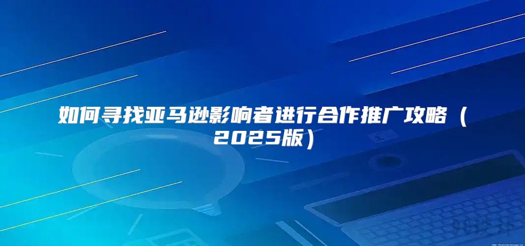 如何寻找亚马逊影响者进行合作推广攻略2025版