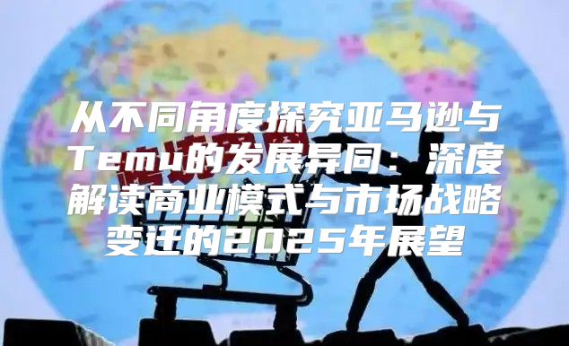 从不同角度探究亚马逊与Temu的发展异同：深度解读商业模式与市场战略变迁的2025年展望