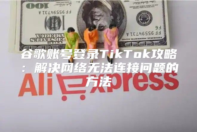 谷歌账号登录TikTok攻略：解决网络无法连接问题的方法