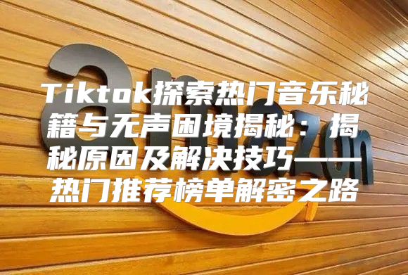 Tiktok探索热门音乐秘籍与无声困境揭秘：揭秘原因及解决技巧——热门推荐榜单解密之路