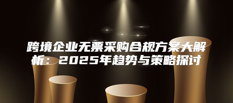 跨境企业无票采购合规方案大解析：2025年趋势与策略探讨