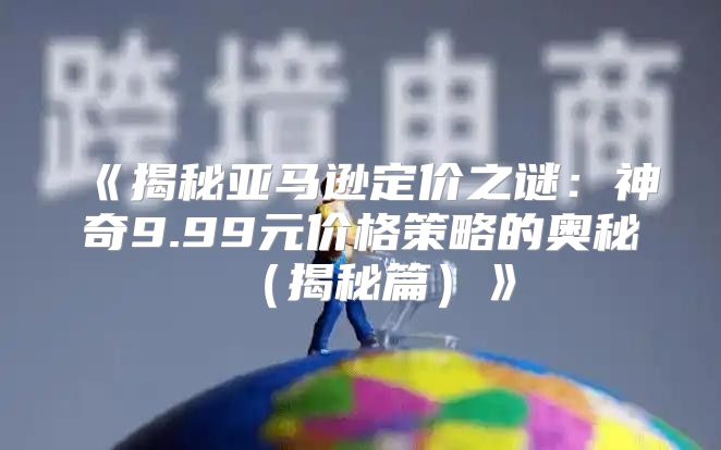 揭秘亚马逊定价之谜：神奇9.99元价格策略的奥秘揭秘篇