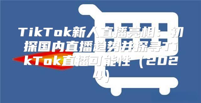 TikTok新人直播亮相：初探国内直播趋势并探寻TikTok直播可能性2025
