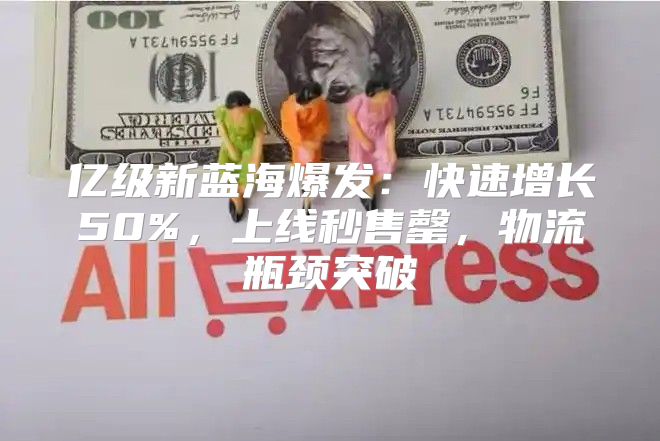 亿级新蓝海爆发：快速增长50%，上线秒售罄，物流瓶颈突破