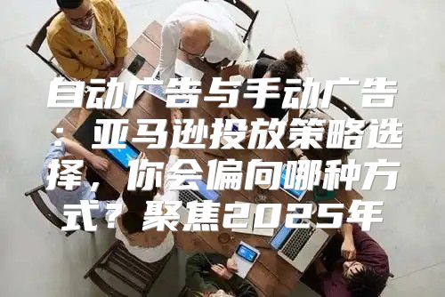 自动广告与手动广告：亚马逊投放策略选择，你会偏向哪种方式？聚焦2025年