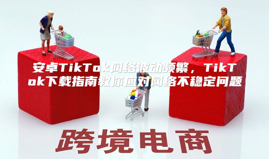 安卓TikTok网络波动频繁，TikTok下载指南教你应对网络不稳定问题！