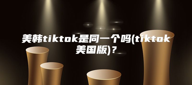 美韩tiktok是同一个吗(tiktok美国版)？