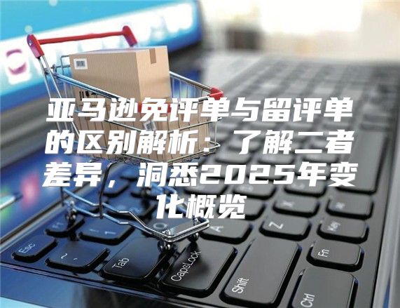 亚马逊免评单与留评单的区别解析：了解二者差异，洞悉2025年变化概览