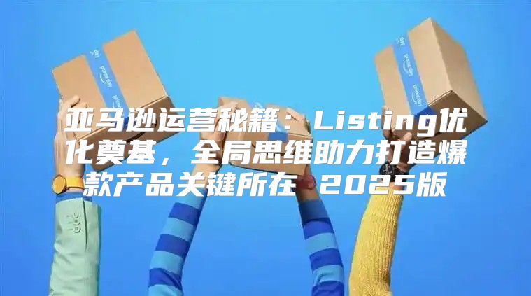 亚马逊运营秘籍：Listing优化奠基，全局思维助力打造爆款产品关键所在 2025版