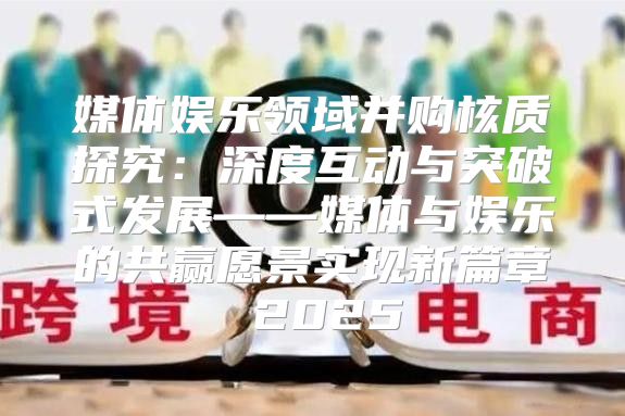 媒体娱乐领域并购核质探究：深度互动与突破式发展——媒体与娱乐的共赢愿景实现新篇章 2025