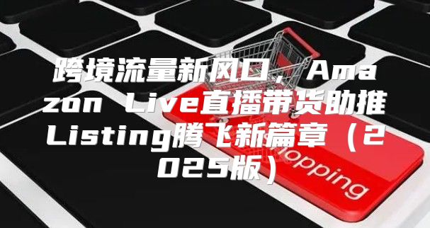 跨境流量新风口，Amazon Live直播带货助推Listing腾飞新篇章2025版