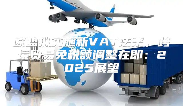 欧盟拟实施新VAT法案，跨境贸易免税额调整在即：2025展望