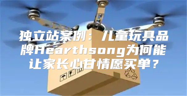 独立站案例：儿童玩具品牌Hearthsong为何能让家长心甘情愿买单？