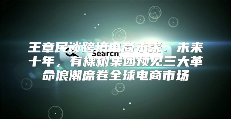 王章民谈跨境电商未来：未来十年，有棵树集团预见三大革命浪潮席卷全球电商市场