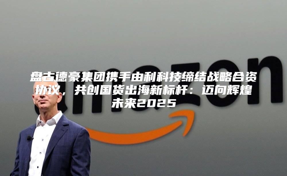 盘古德豪集团携手由利科技缔结战略合资协议，共创国货出海新标杆：迈向辉煌未来2025