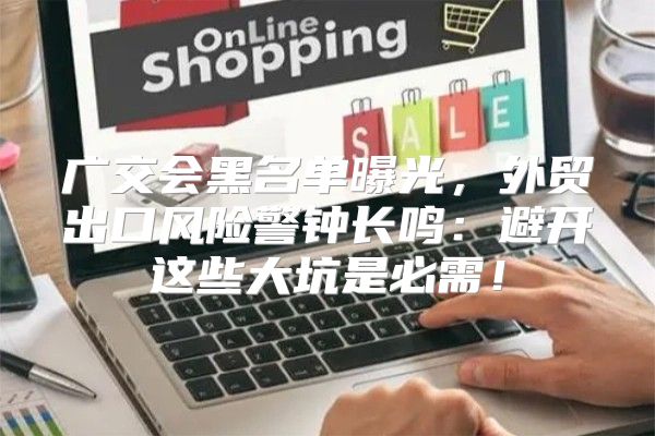 广交会黑名单曝光，外贸出口风险警钟长鸣：避开这些大坑是必需！
