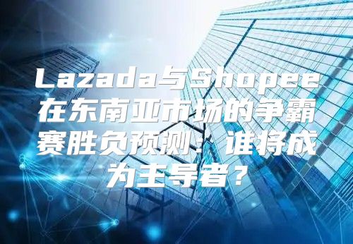 Lazada与Shopee在东南亚市场的争霸赛胜负预测：谁将成为主导者？