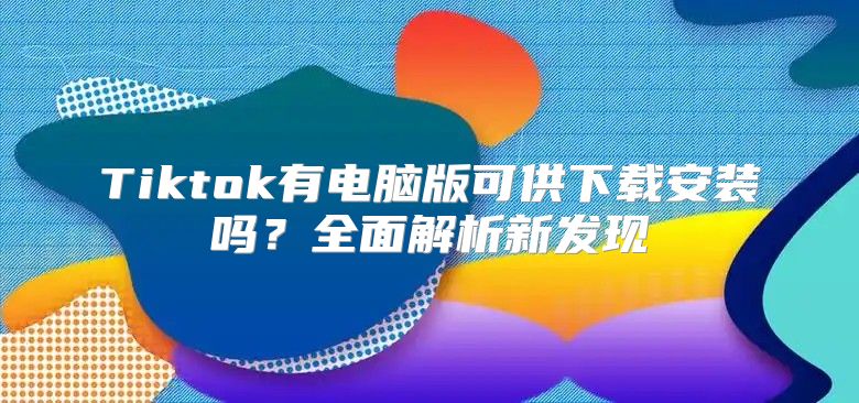 Tiktok有电脑版可供下载安装吗？全面解析新发现