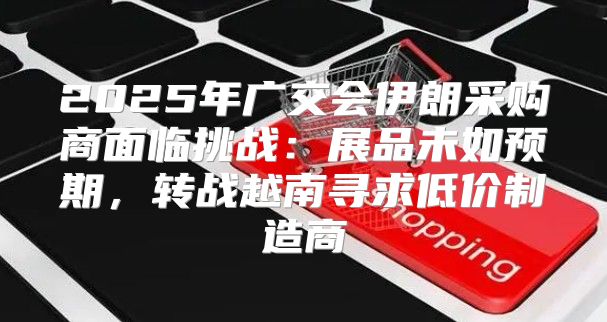 2025年广交会伊朗采购商面临挑战：展品未如预期，转战越南寻求低价制造商