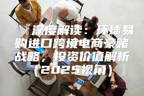 『深度解读：环球易购进口跨境电商豪赌战略，投资价值解析2025视角』