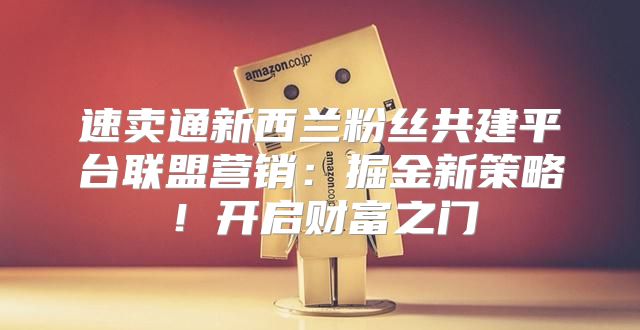 速卖通新西兰粉丝共建平台联盟营销：掘金新策略！开启财富之门