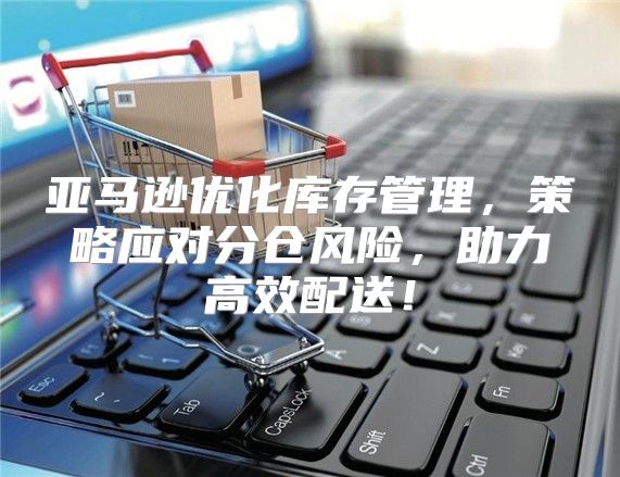 亚马逊优化库存管理，策略应对分仓风险，助力高效配送！