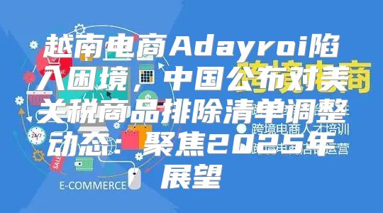 越南电商Adayroi陷入困境，中国公布对美关税商品排除清单调整动态：聚焦2025年展望