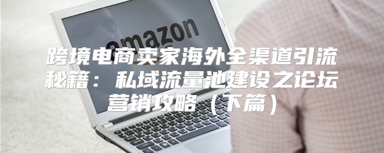跨境电商卖家海外全渠道引流秘籍：私域流量池建设之论坛营销攻略下篇