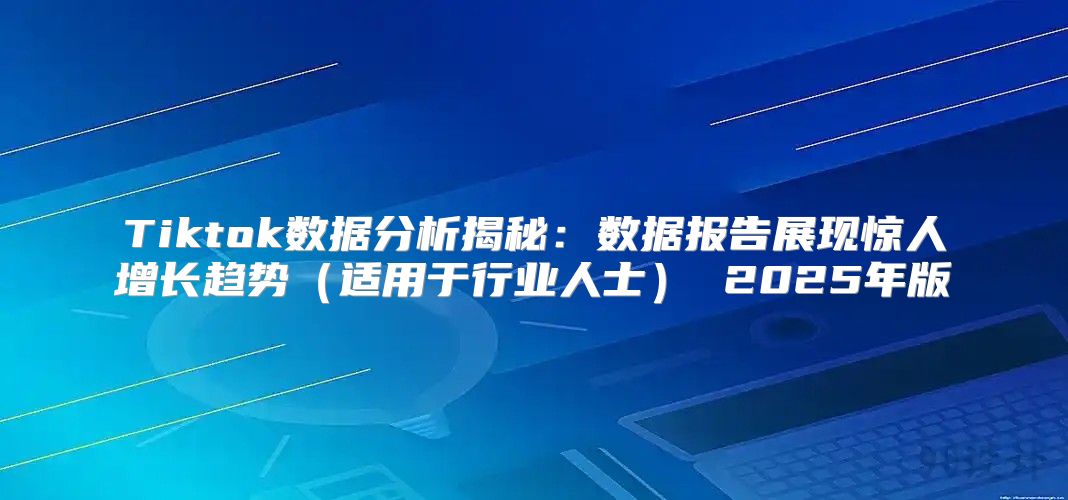 Tiktok数据分析揭秘：数据报告展现惊人增长趋势适用于行业人士 2025年版