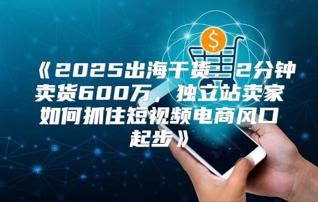 2025出海干货：2分钟卖货600万，独立站卖家如何抓住短视频电商风口起步