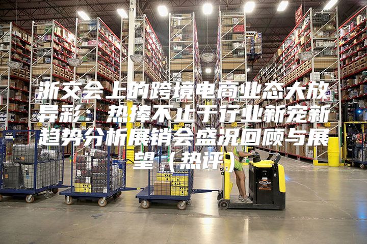 浙交会上的跨境电商业态大放异彩：热捧不止于行业新宠新趋势分析展销会盛况回顾与展望热评