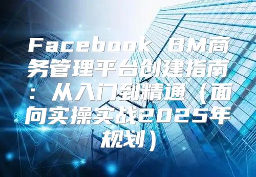 Facebook BM商务管理平台创建指南：从入门到精通面向实操实战2025年规划