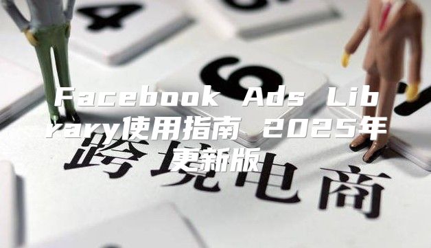 Facebook Ads Library使用指南 2025年更新版
