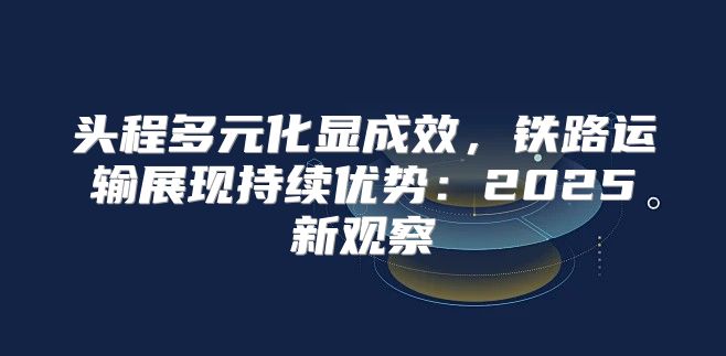 头程多元化显成效，铁路运输展现持续优势：2025新观察