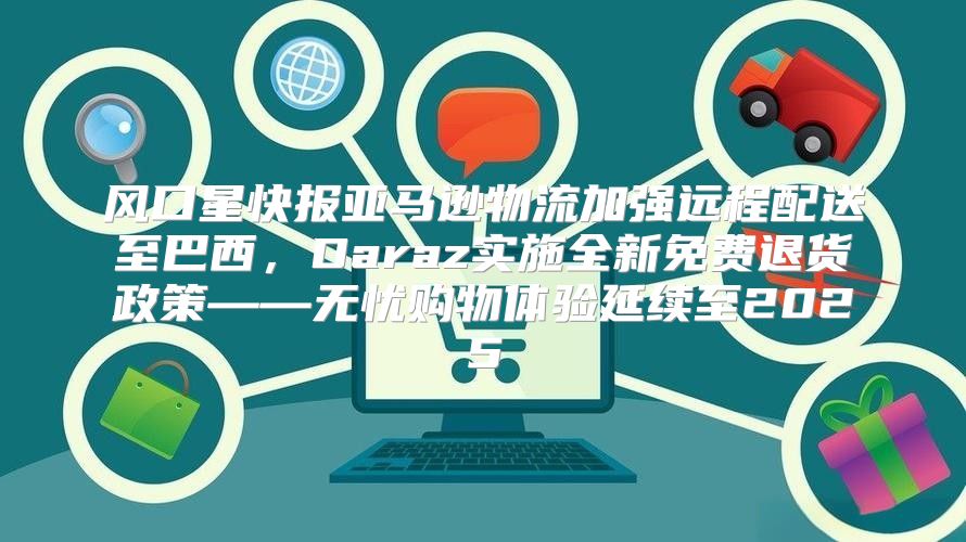 风口星快报亚马逊物流加强远程配送至巴西，Daraz实施全新免费退货政策——无忧购物体验延续至2025