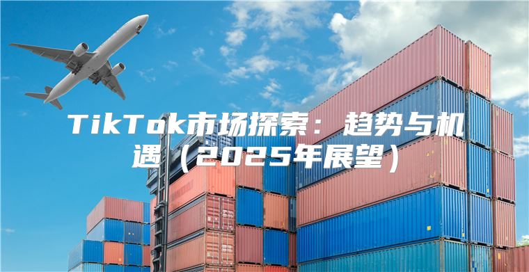 TikTok市场探索：趋势与机遇2025年展望
