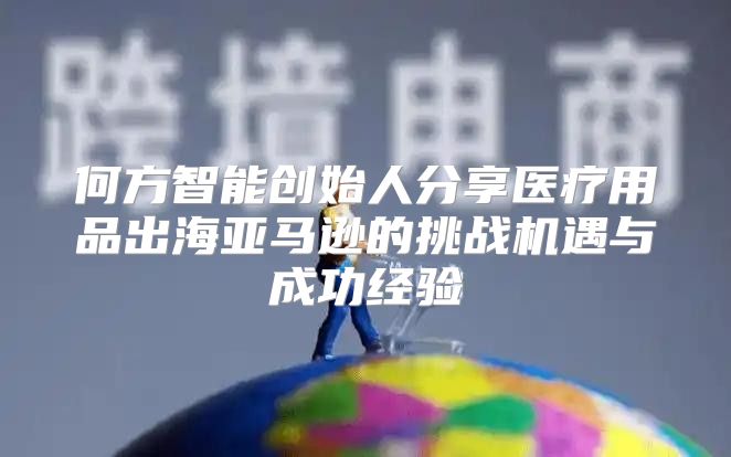 何方智能创始人分享医疗用品出海亚马逊的挑战机遇与成功经验