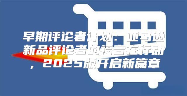 早期评论者计划：亚马逊新品评论者的福音在行动，2025版开启新篇章