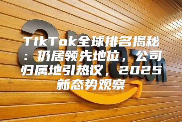 TikTok全球排名揭秘：仍居领先地位，公司归属地引热议，2025新态势观察